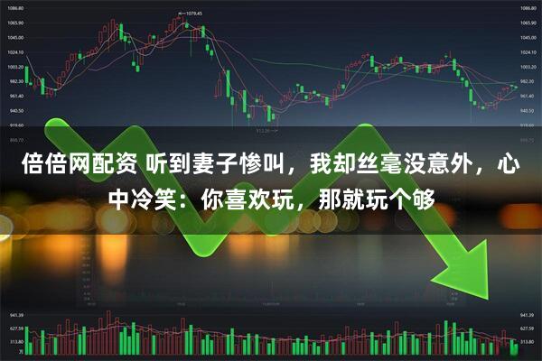 倍倍网配资 听到妻子惨叫，我却丝毫没意外，心中冷笑：你喜欢玩，那就玩个够