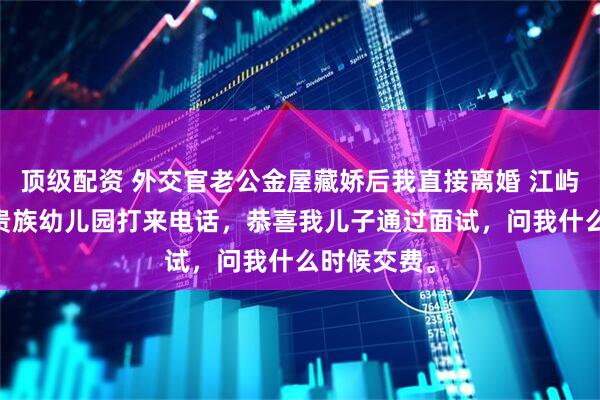 顶级配资 外交官老公金屋藏娇后我直接离婚 江屿川顾云舒 贵族幼儿园打来电话，恭喜我儿子通过面试，问我什么时候交费。