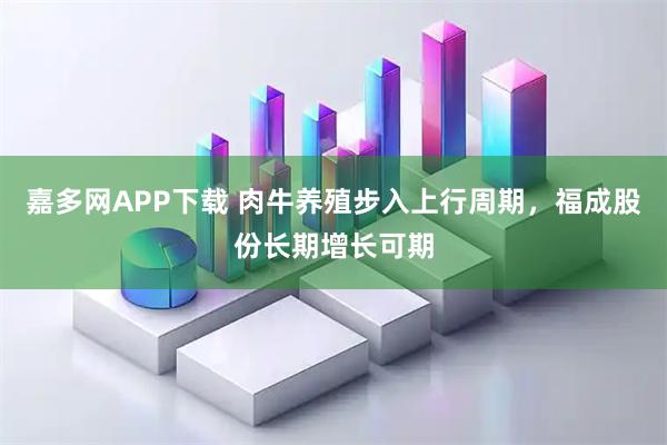 嘉多网APP下载 肉牛养殖步入上行周期，福成股份长期增长可期
