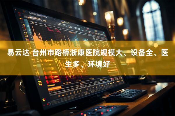 易云达 台州市路桥浙康医院规模大、设备全、医生多、环境好
