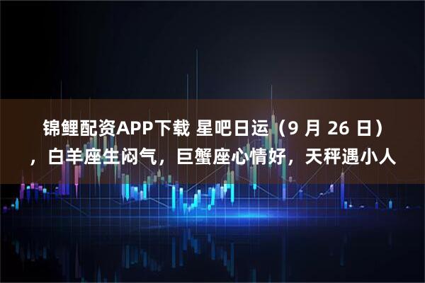 锦鲤配资APP下载 星吧日运（9 月 26 日），白羊座生闷气，巨蟹座心情好，天秤遇小人