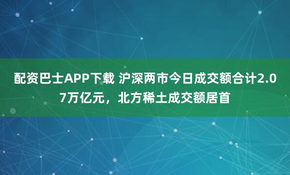 配资巴士APP下载 沪深两市今日成交额合计2.07万亿元，北方稀土成交额居首