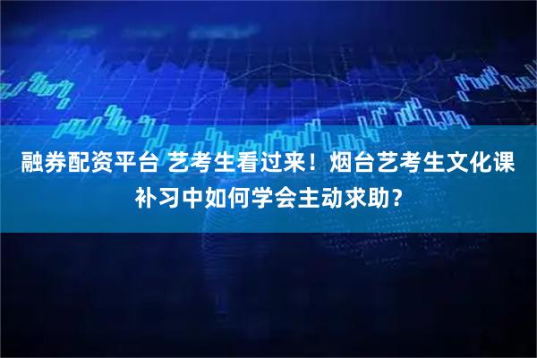 融券配资平台 艺考生看过来！烟台艺考生文化课补习中如何学会主动求助？
