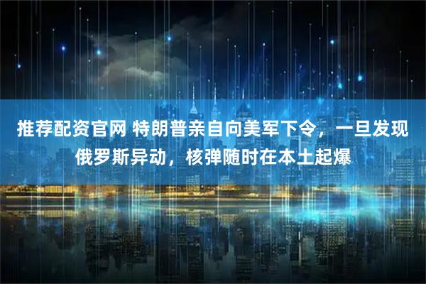 推荐配资官网 特朗普亲自向美军下令，一旦发现俄罗斯异动，核弹随时在本土起爆