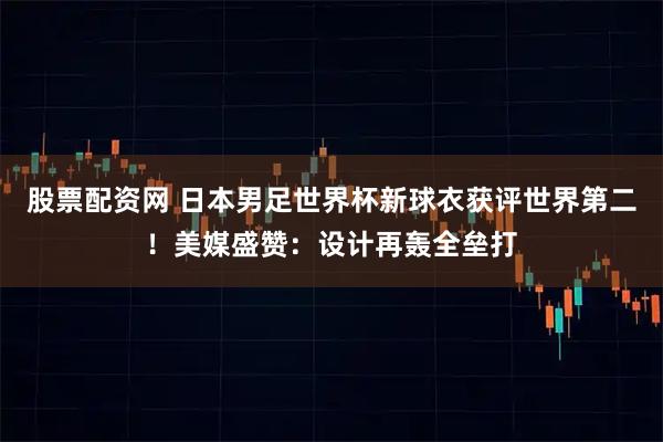 股票配资网 日本男足世界杯新球衣获评世界第二！美媒盛赞：设计再轰全垒打