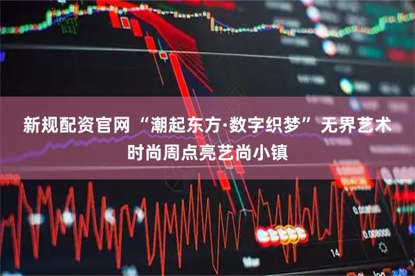 新规配资官网 “潮起东方·数字织梦” 无界艺术时尚周点亮艺尚小镇