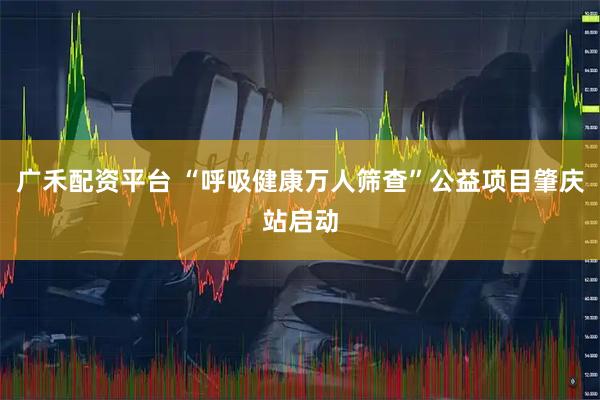 广禾配资平台 “呼吸健康万人筛查”公益项目肇庆站启动