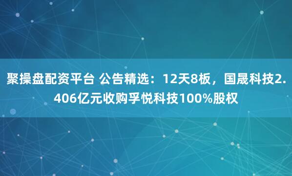 聚操盘配资平台 公告精选：12天8板，国晟科技2.406亿元收购孚悦科技100%股权