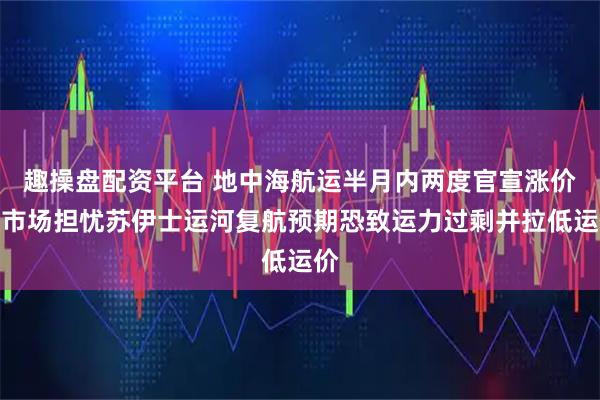 趣操盘配资平台 地中海航运半月内两度官宣涨价，市场担忧苏伊士运河复航预期恐致运力过剩并拉低运价
