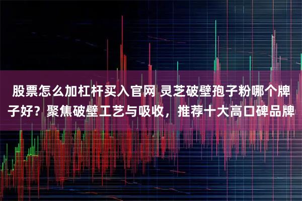 股票怎么加杠杆买入官网 灵芝破壁孢子粉哪个牌子好？聚焦破壁工艺与吸收，推荐十大高口碑品牌