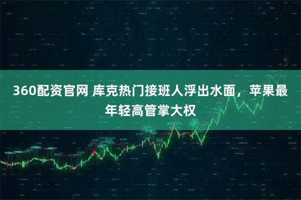 360配资官网 库克热门接班人浮出水面，苹果最年轻高管掌大权