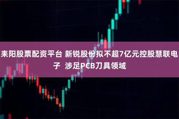 耒阳股票配资平台 新锐股份拟不超7亿元控股慧联电子  涉足PCB刀具领域