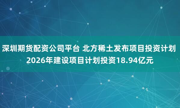 深圳期货配资公司平台 北方稀土发布项目投资计划 2026年建设项目计划投资18.94亿元