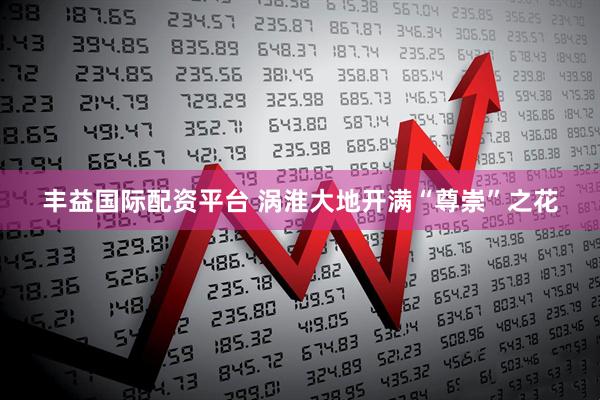 丰益国际配资平台 涡淮大地开满“尊崇”之花
