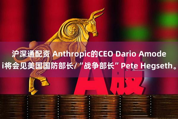 沪深通配资 Anthropic的CEO Dario Amodei将会见美国国防部长/“战争部长”Pete Hegseth。