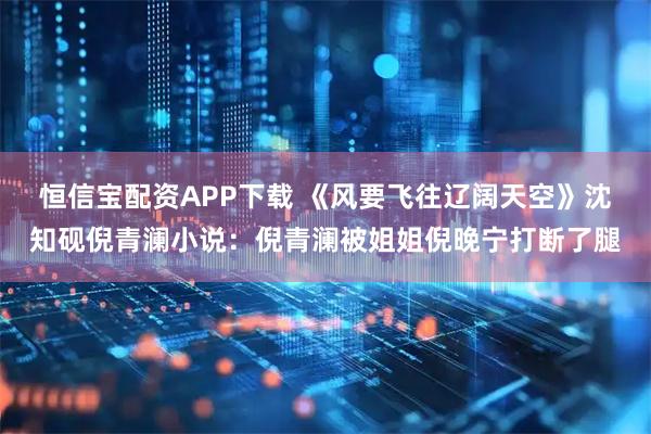 恒信宝配资APP下载 《风要飞往辽阔天空》沈知砚倪青澜小说：倪青澜被姐姐倪晚宁打断了腿