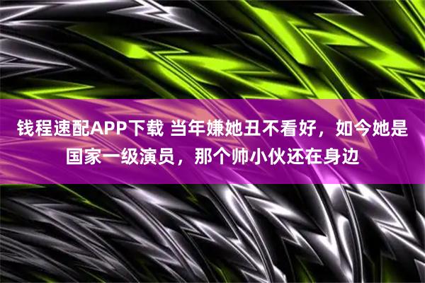 钱程速配APP下载 当年嫌她丑不看好，如今她是国家一级演员，那个帅小伙还在身边