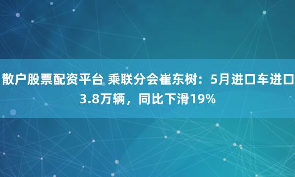 散户股票配资平台 乘联分会崔东树：5月进口车进口3.8万辆，同比下滑19%