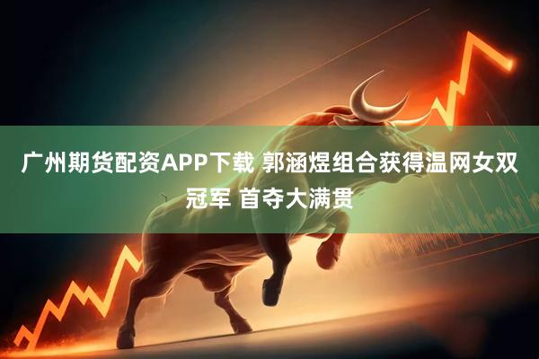 广州期货配资APP下载 郭涵煜组合获得温网女双冠军 首夺大满贯