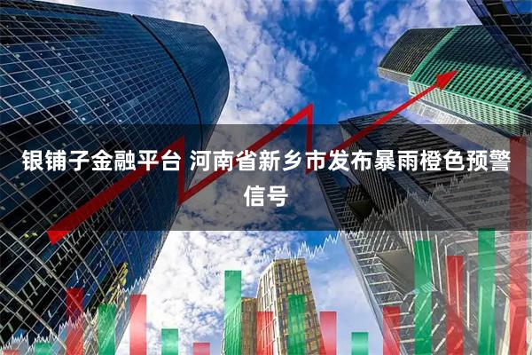 银铺子金融平台 河南省新乡市发布暴雨橙色预警信号
