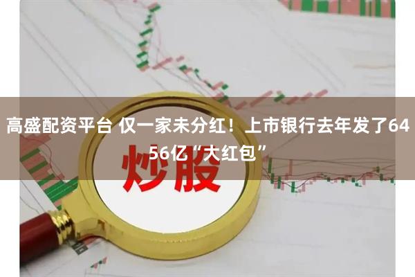 高盛配资平台 仅一家未分红！上市银行去年发了6456亿“大红包”