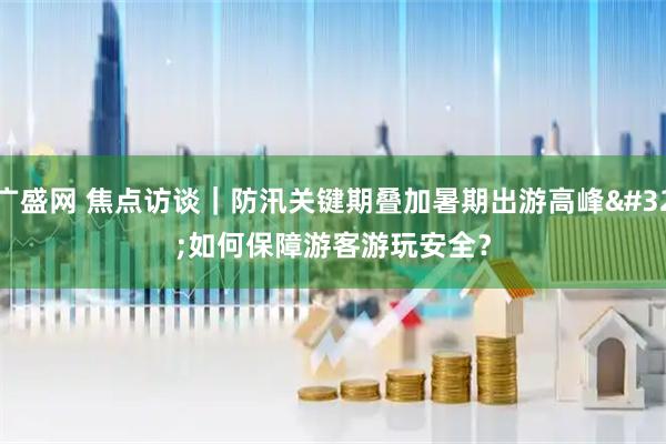 广盛网 焦点访谈｜防汛关键期叠加暑期出游高峰 如何保障游客游玩安全？