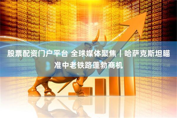 股票配资门户平台 全球媒体聚焦｜哈萨克斯坦瞄准中老铁路蓬勃商机